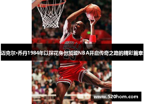 迈克尔·乔丹1984年以探花身份加盟NBA开启传奇之路的精彩篇章