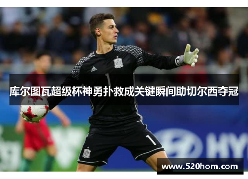 库尔图瓦超级杯神勇扑救成关键瞬间助切尔西夺冠