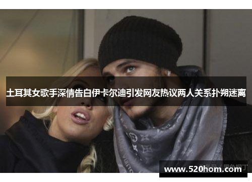 土耳其女歌手深情告白伊卡尔迪引发网友热议两人关系扑朔迷离