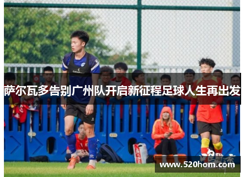 萨尔瓦多告别广州队开启新征程足球人生再出发 萨尔瓦多告别广州队开启新征程足球人生再出发