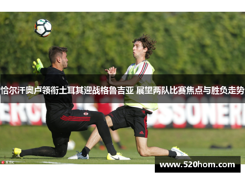 恰尔汗奥卢领衔土耳其迎战格鲁吉亚 展望两队比赛焦点与胜负走势