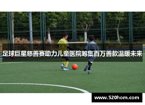 足球巨星慈善赛助力儿童医院筹集百万善款温暖未来 足球巨星慈善赛助力儿童医院筹集百万善款温暖未来